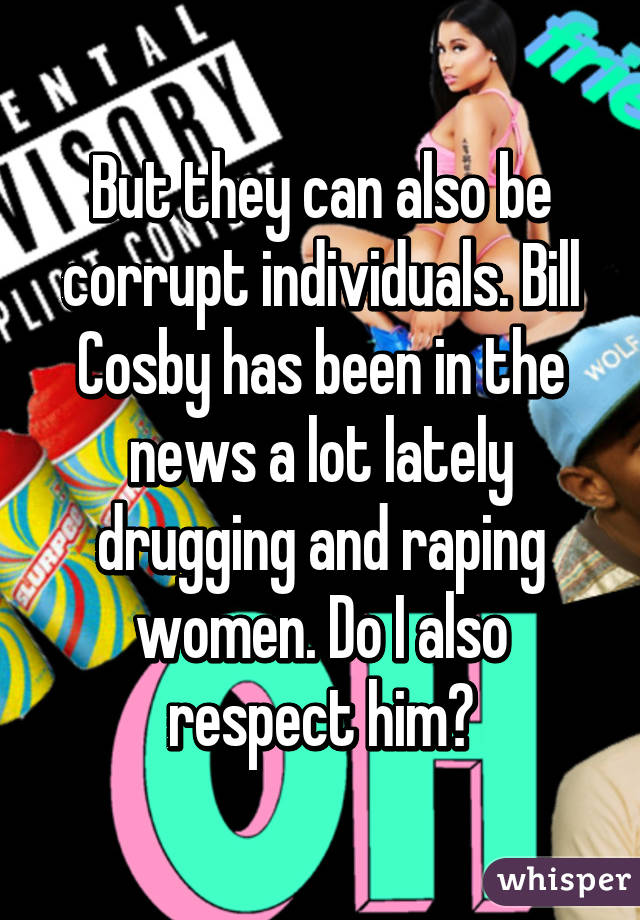 But they can also be corrupt individuals. Bill Cosby has been in the news a lot lately drugging and raping women. Do I also respect him?