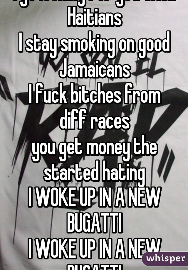 I go looking for you with Haitians
I stay smoking on good Jamaicans
I fuck bitches from diff races
you get money the started hating
I WOKE UP IN A NEW BUGATTI
I WOKE UP IN A NEW BUGATTI