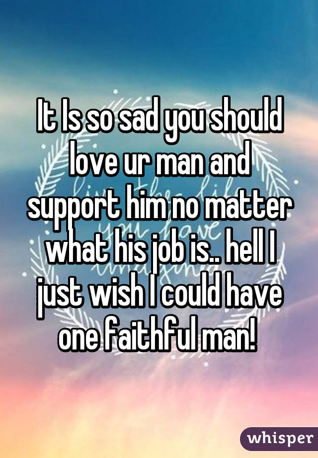 It Is so sad you should love ur man and support him no matter what his job is.. hell I just wish I could have one faithful man! 