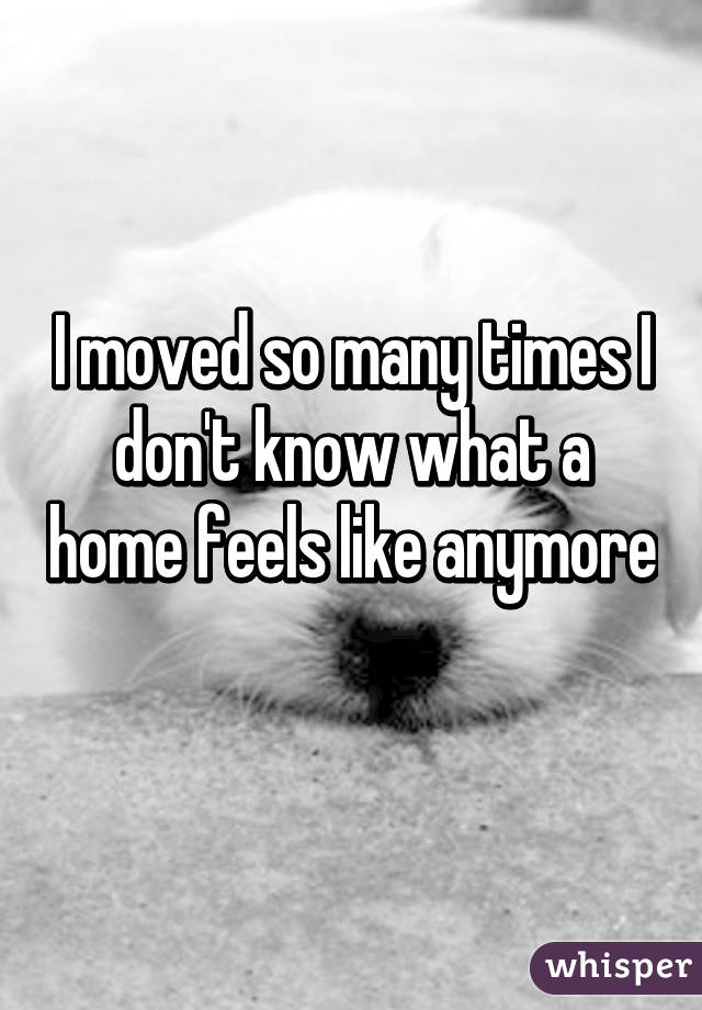I moved so many times I don't know what a home feels like anymore 