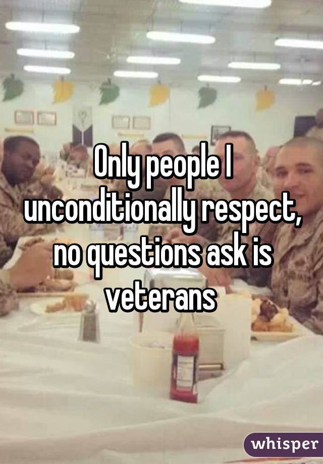 Only people I unconditionally respect, no questions ask is veterans 