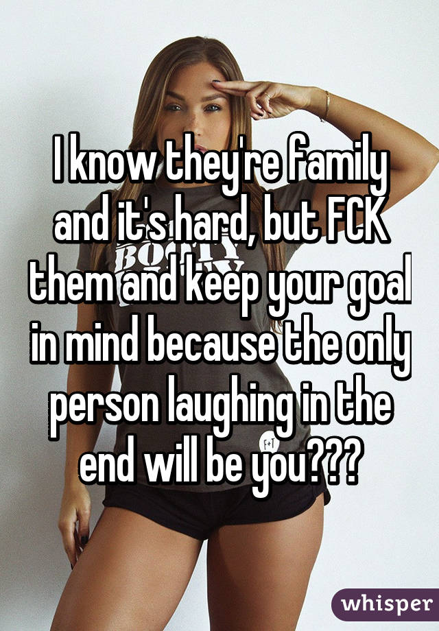 I know they're family and it's hard, but FCK them and keep your goal in mind because the only person laughing in the end will be you💪😎👍