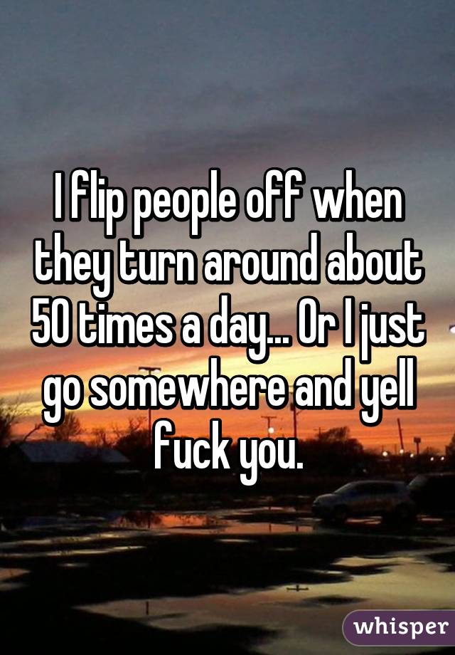 I flip people off when they turn around about 50 times a day... Or I just go somewhere and yell fuck you.