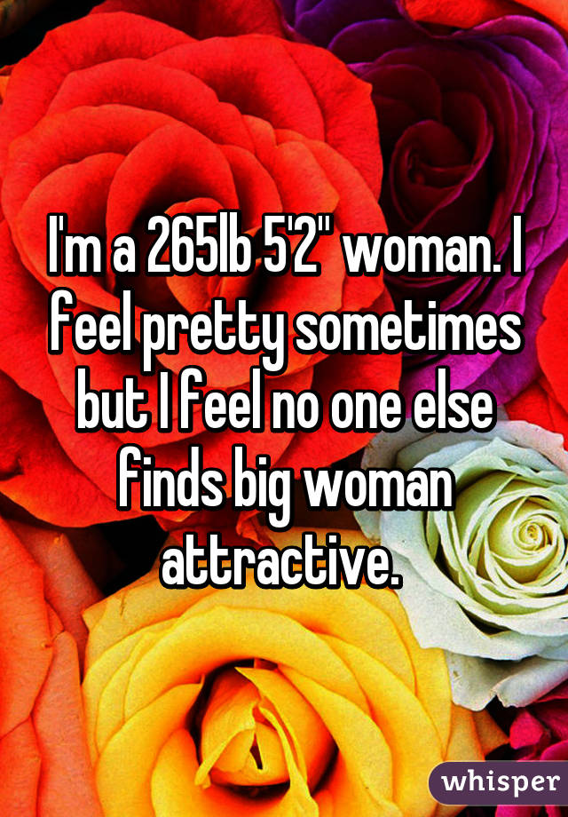 I'm a 265lb 5'2" woman. I feel pretty sometimes but I feel no one else finds big woman attractive. 