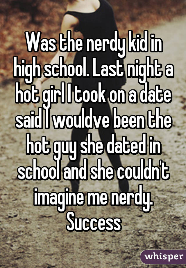 Was the nerdy kid in high school. Last night a hot girl I took on a date said I wouldve been the hot guy she dated in school and she couldn't imagine me nerdy. Success