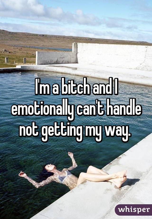 I'm a bitch and I emotionally can't handle not getting my way. 