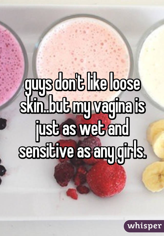 guys don't like loose skin..but my vagina is just as wet and sensitive as any girls.