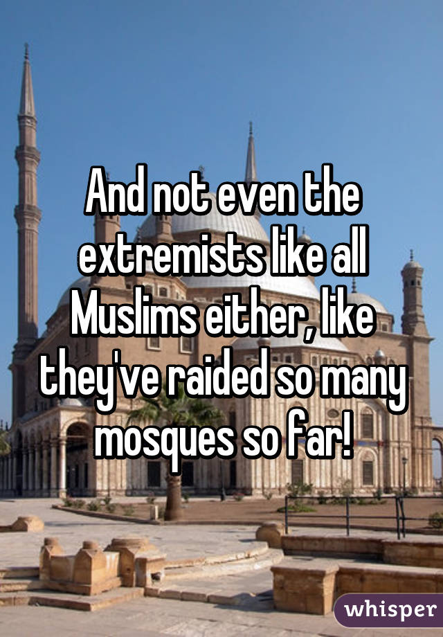 And not even the extremists like all Muslims either, like they've raided so many mosques so far!
