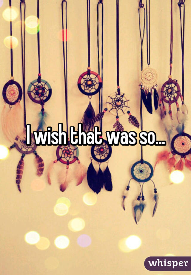 I wish that was so...