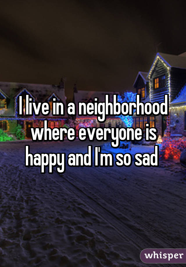 I live in a neighborhood where everyone is happy and I'm so sad 