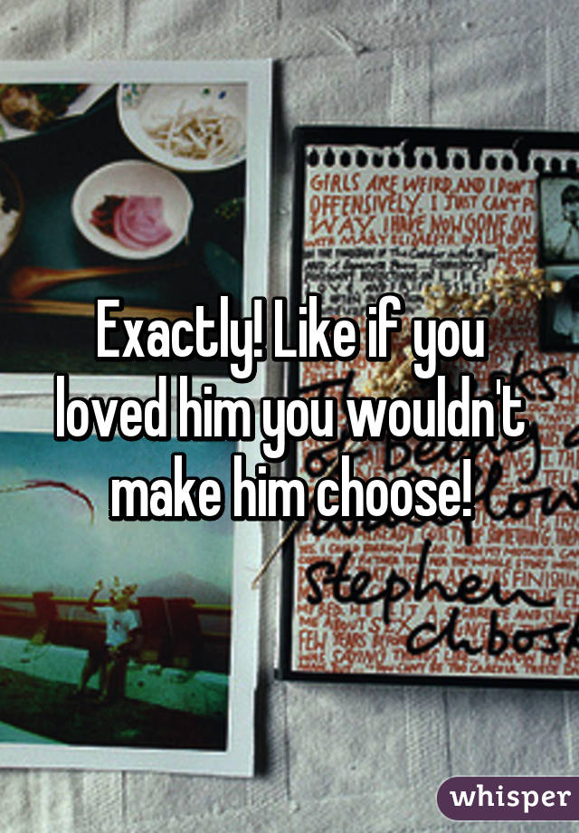 Exactly! Like if you loved him you wouldn't make him choose!