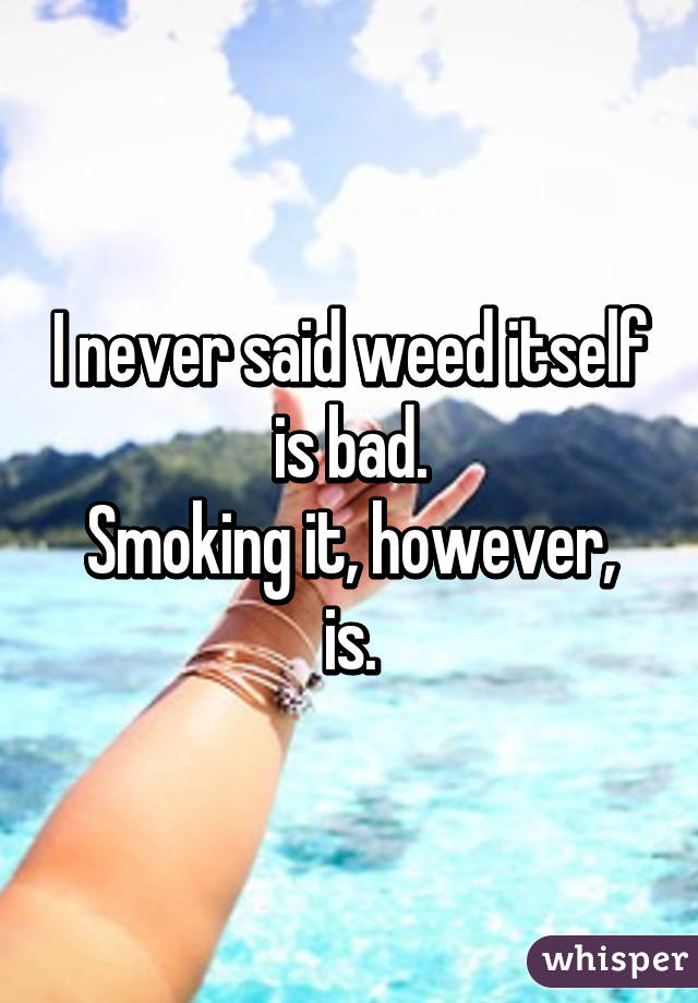 I never said weed itself is bad.
Smoking it, however, is.