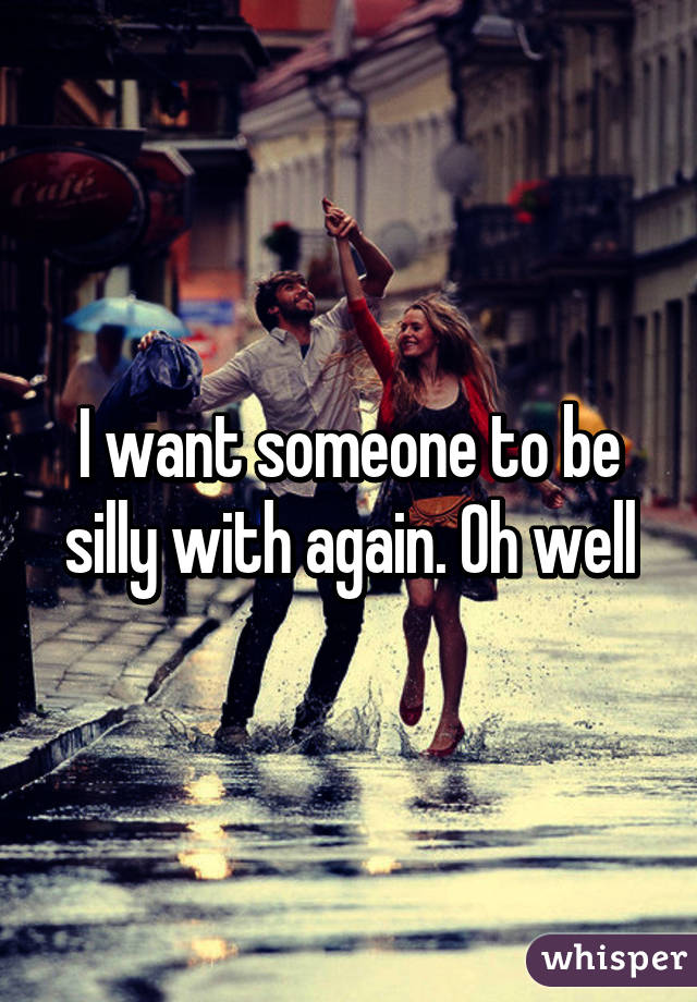 I want someone to be silly with again. Oh well