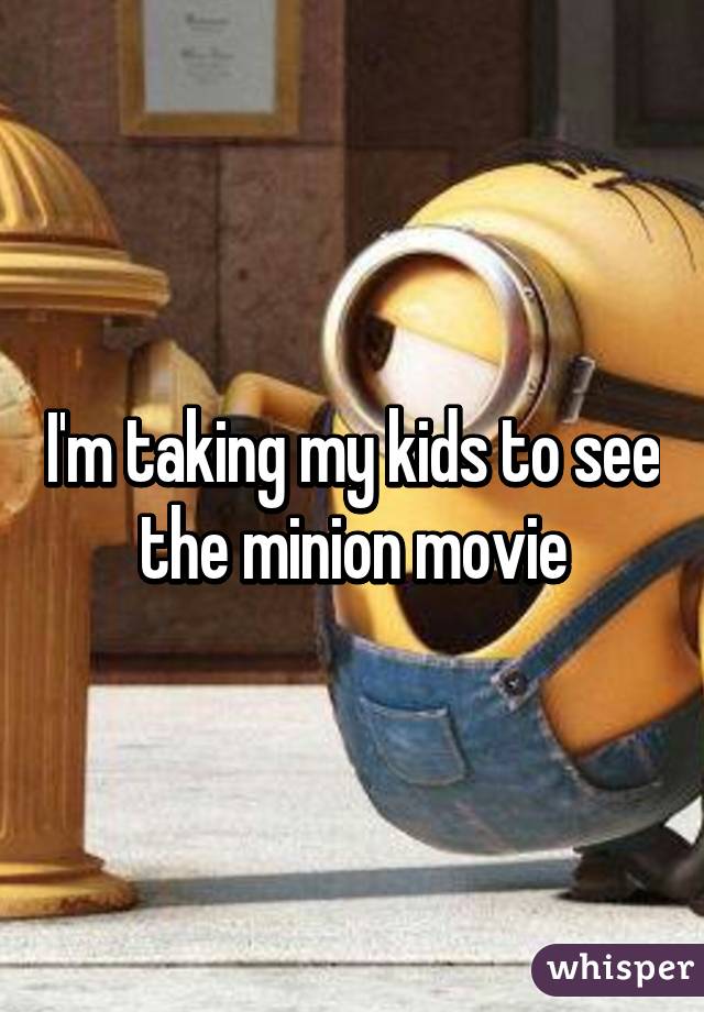 I'm taking my kids to see the minion movie