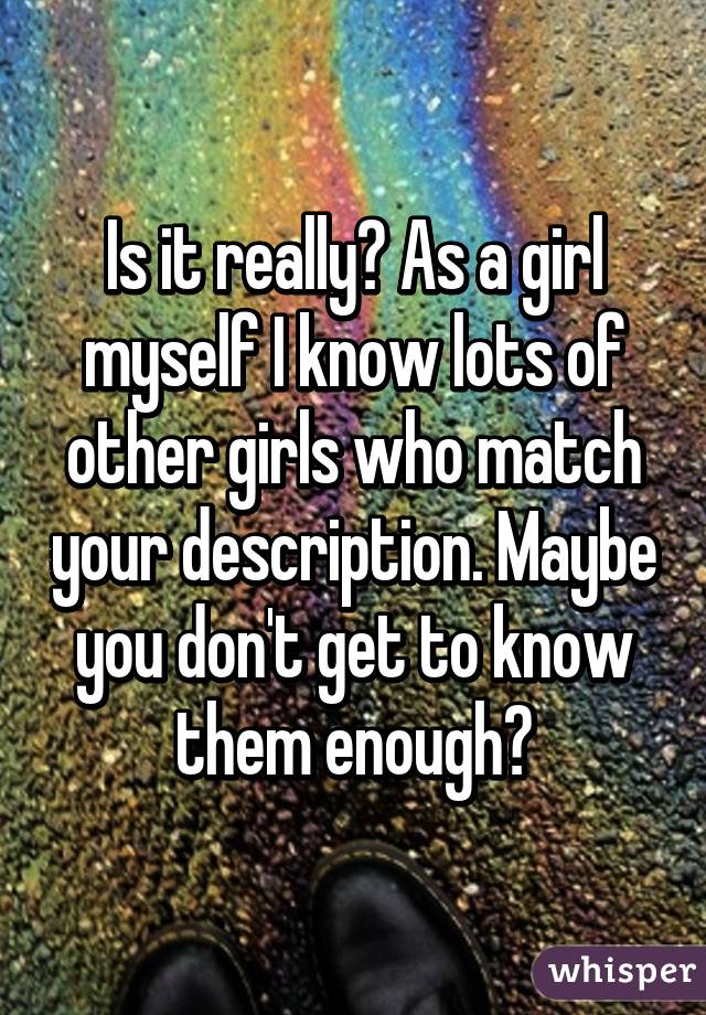 Is it really? As a girl myself I know lots of other girls who match your description. Maybe you don't get to know them enough?