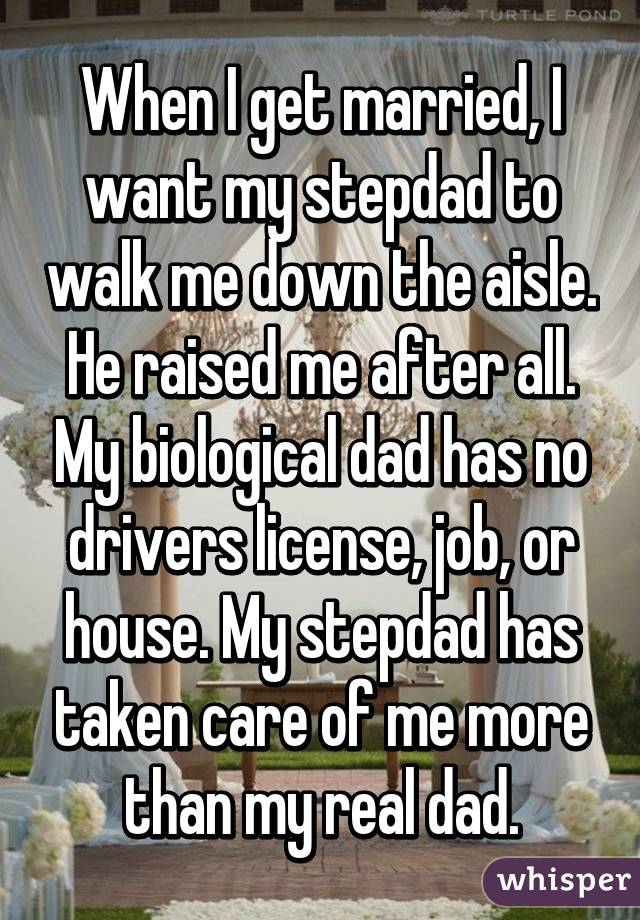 When I get married, I want my stepdad to walk me down the aisle. He raised me after all. My biological dad has no drivers license, job, or house. My stepdad has taken care of me more than my real dad.