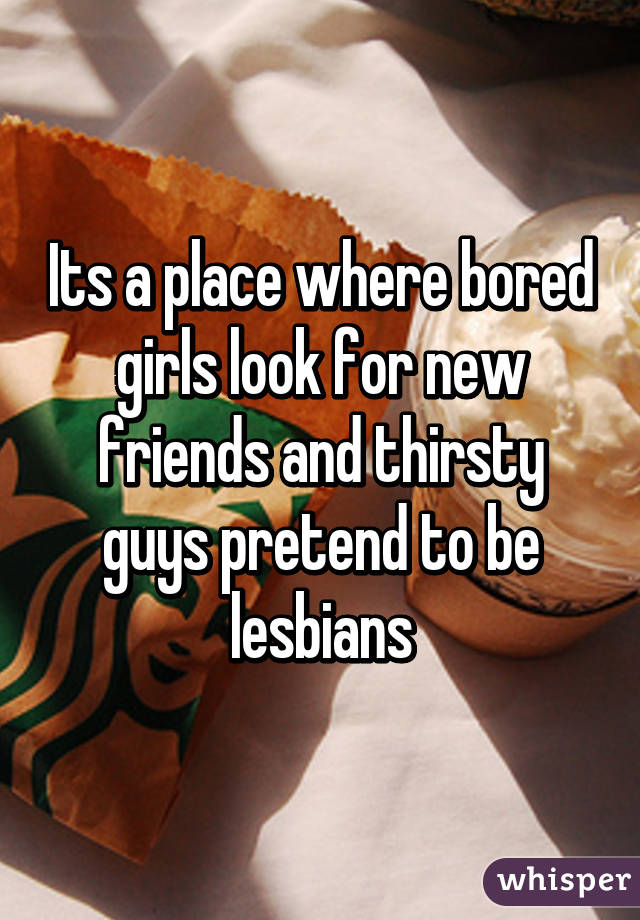 Its a place where bored girls look for new friends and thirsty guys pretend to be lesbians