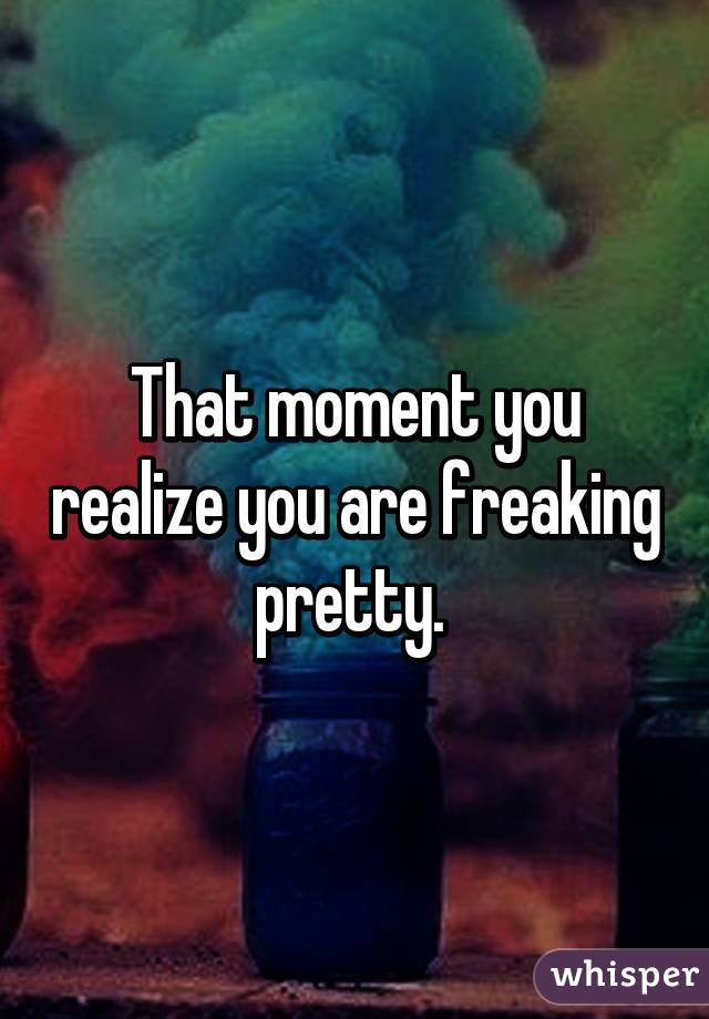 That moment you realize you are freaking pretty. 