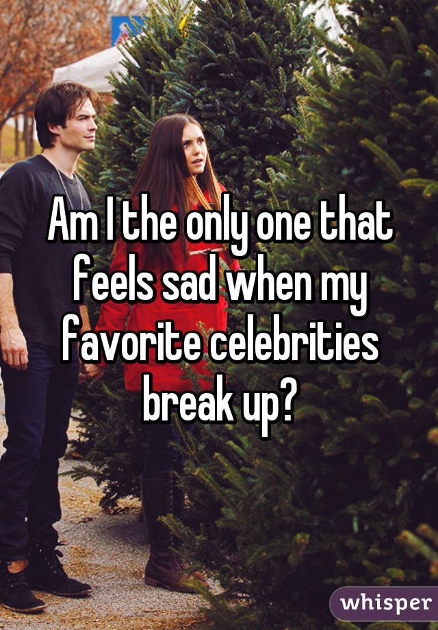 Am I the only one that feels sad when my favorite celebrities break up?