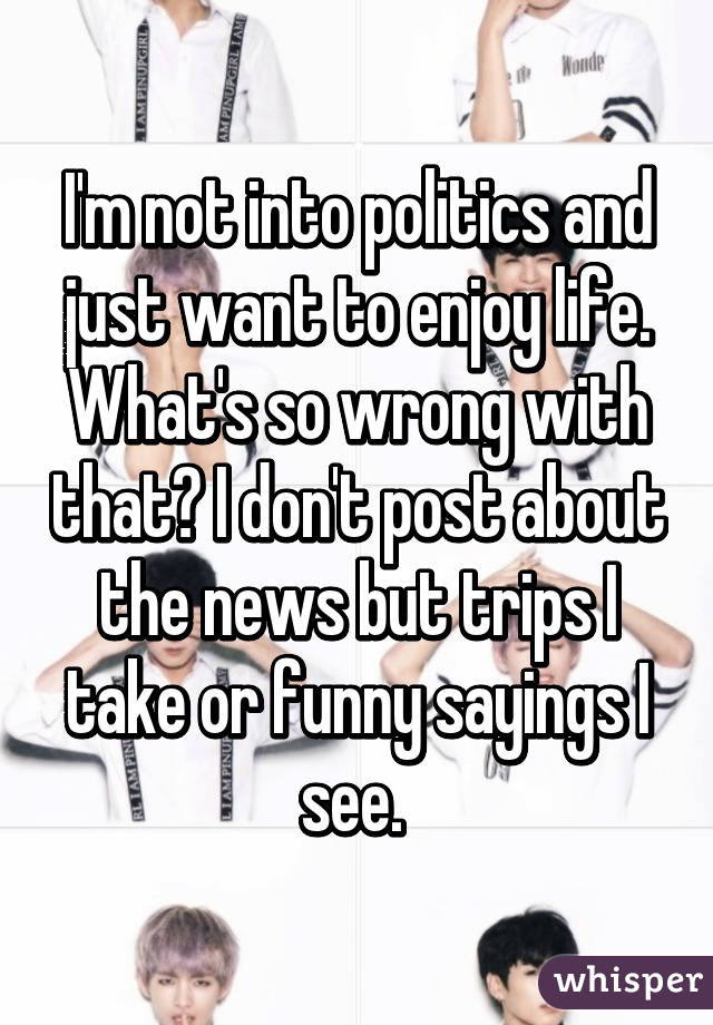 I'm not into politics and just want to enjoy life. What's so wrong with that? I don't post about the news but trips I take or funny sayings I see. 