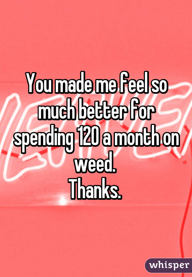 You made me feel so much better for spending 120 a month on weed. 
Thanks. 