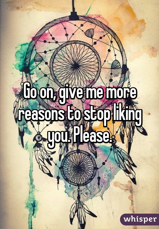 Go on, give me more reasons to stop liking you. Please.