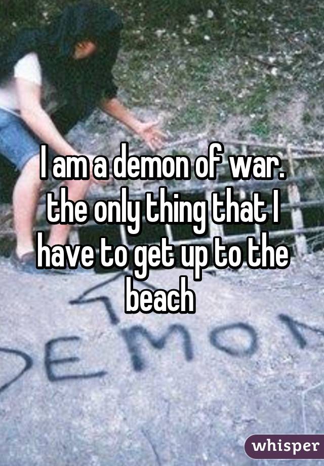 I am a demon of war. the only thing that I have to get up to the beach 
