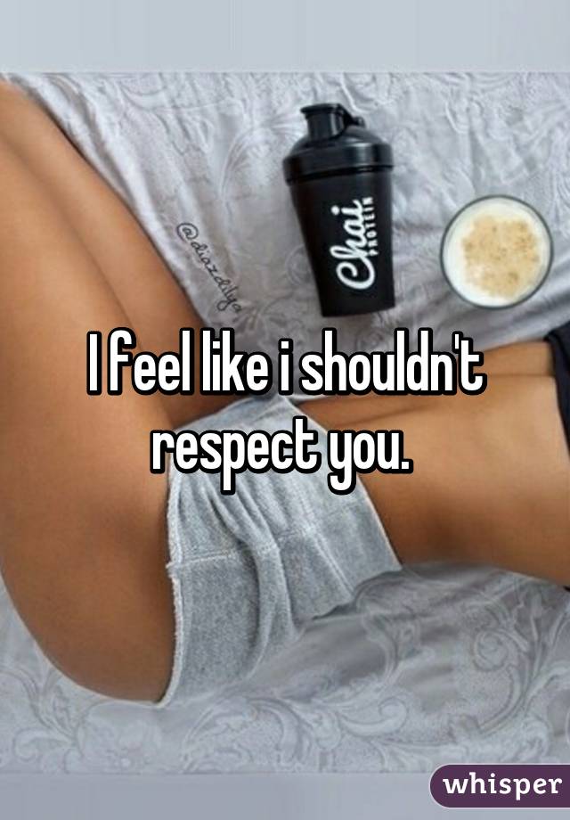 I feel like i shouldn't respect you. 