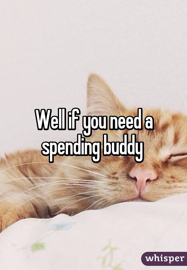 Well if you need a spending buddy 
