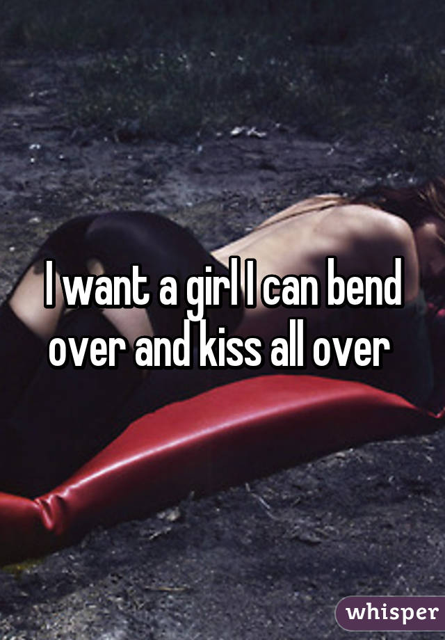 I want a girl I can bend over and kiss all over 