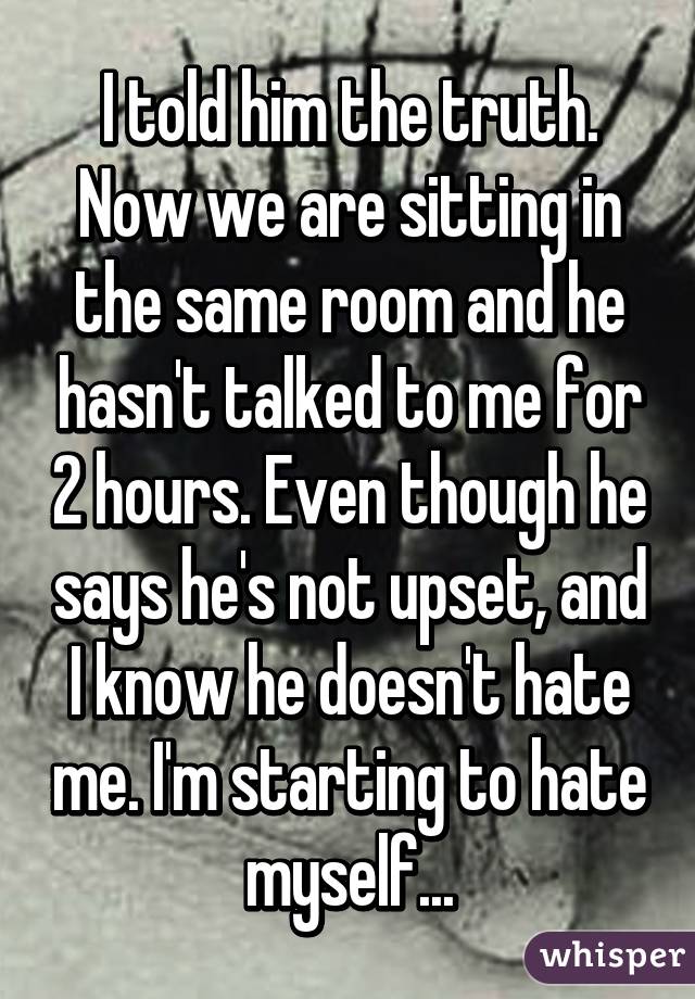 I told him the truth. Now we are sitting in the same room and he hasn't talked to me for 2 hours. Even though he says he's not upset, and I know he doesn't hate me. I'm starting to hate myself...