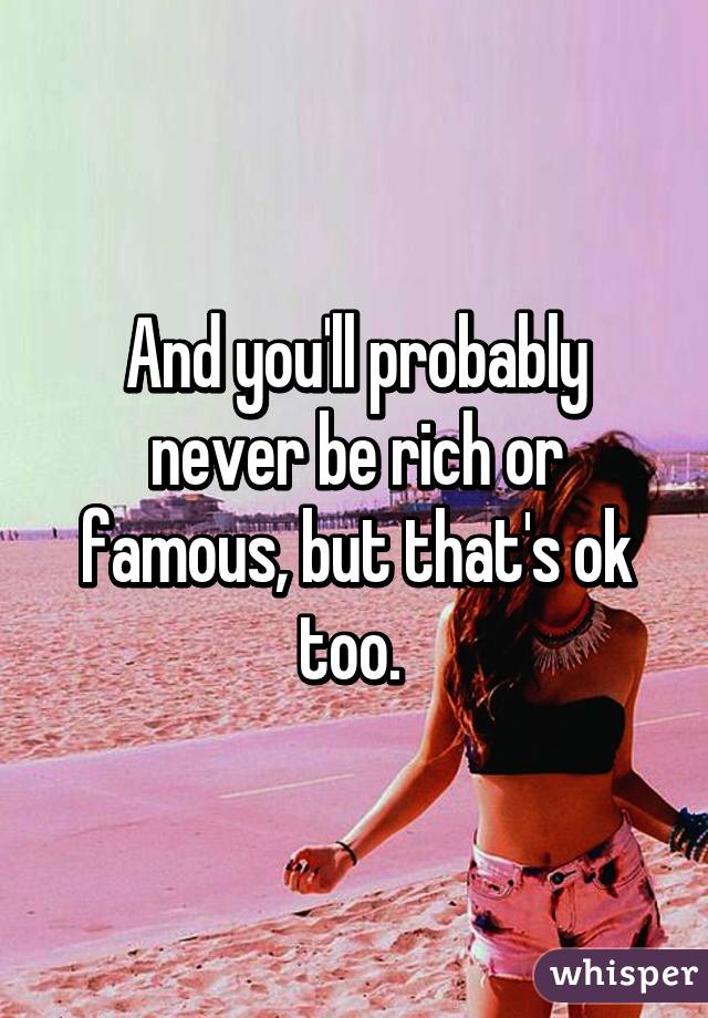 And you'll probably never be rich or famous, but that's ok too. 