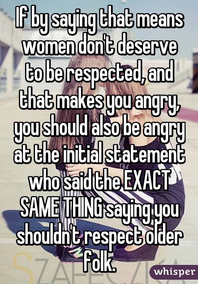 If by saying that means women don't deserve to be respected, and that makes you angry, you should also be angry at the initial statement who said the EXACT SAME THING saying you shouldn't respect older folk.