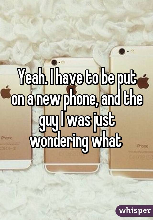 Yeah. I have to be put on a new phone, and the guy I was just wondering what 