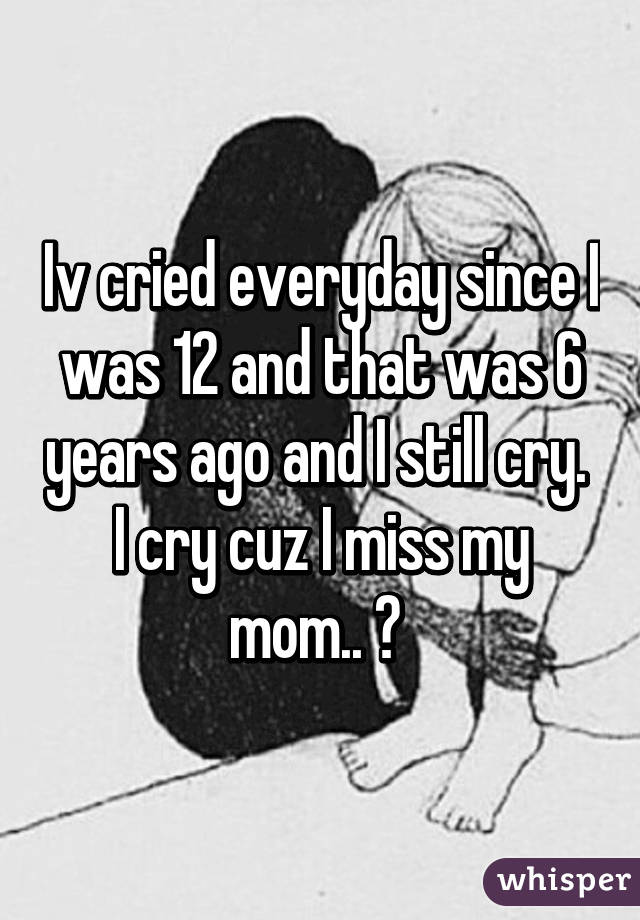 Iv cried everyday since I was 12 and that was 6 years ago and I still cry. 
I cry cuz I miss my mom.. 😭 