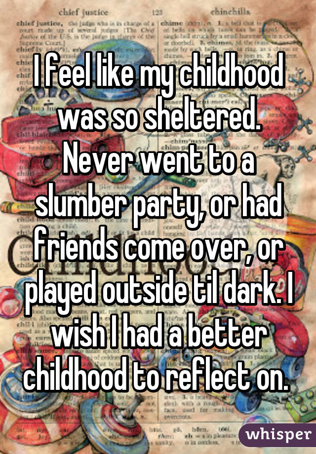 I feel like my childhood was so sheltered. Never went to a slumber party, or had friends come over, or played outside til dark. I wish I had a better childhood to reflect on. 