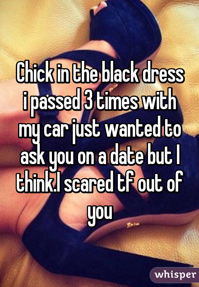 Chick in the black dress i passed 3 times with my car just wanted to ask you on a date but I think.I scared tf out of you