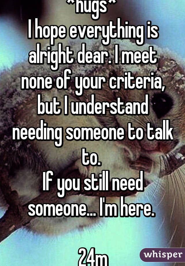 *hugs* 
I hope everything is alright dear. I meet none of your criteria, but I understand needing someone to talk to. 
If you still need someone... I'm here. 

24m
