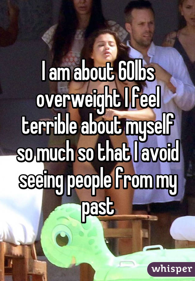 I am about 60lbs overweight I feel terrible about myself so much so that I avoid seeing people from my past