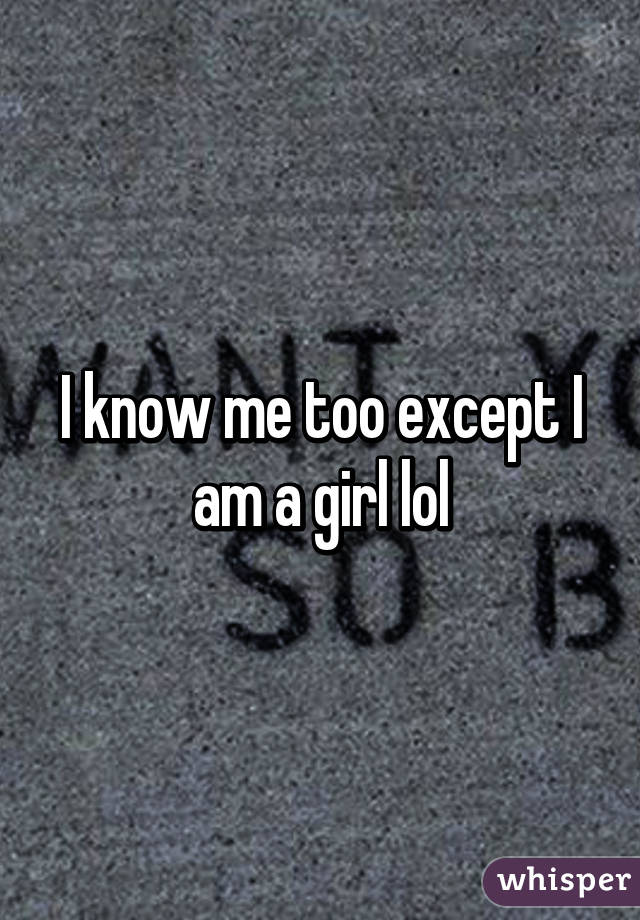 I know me too except I am a girl lol