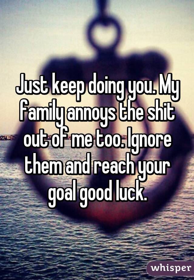 Just keep doing you. My family annoys the shit out of me too. Ignore them and reach your goal good luck.