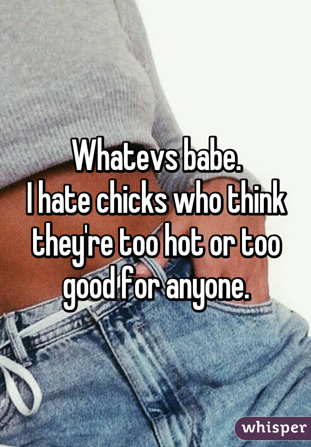 Whatevs babe.
I hate chicks who think they're too hot or too good for anyone.