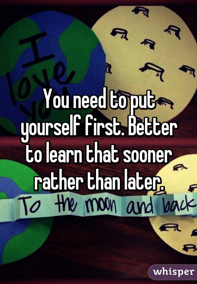 You need to put yourself first. Better to learn that sooner rather than later.