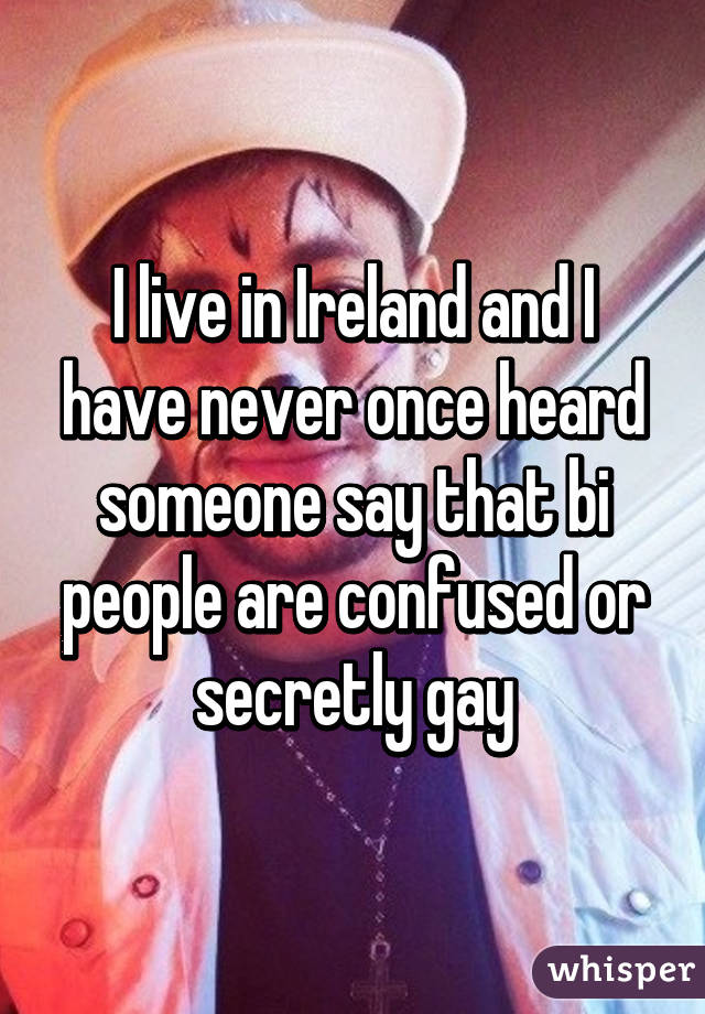 I live in Ireland and I have never once heard someone say that bi people are confused or secretly gay