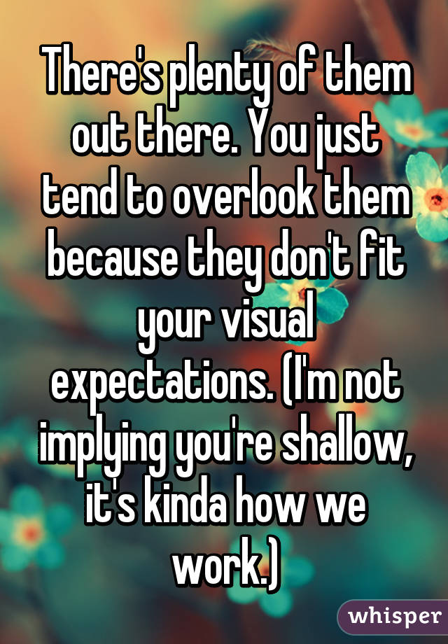 There's plenty of them out there. You just tend to overlook them because they don't fit your visual expectations. (I'm not implying you're shallow, it's kinda how we work.)