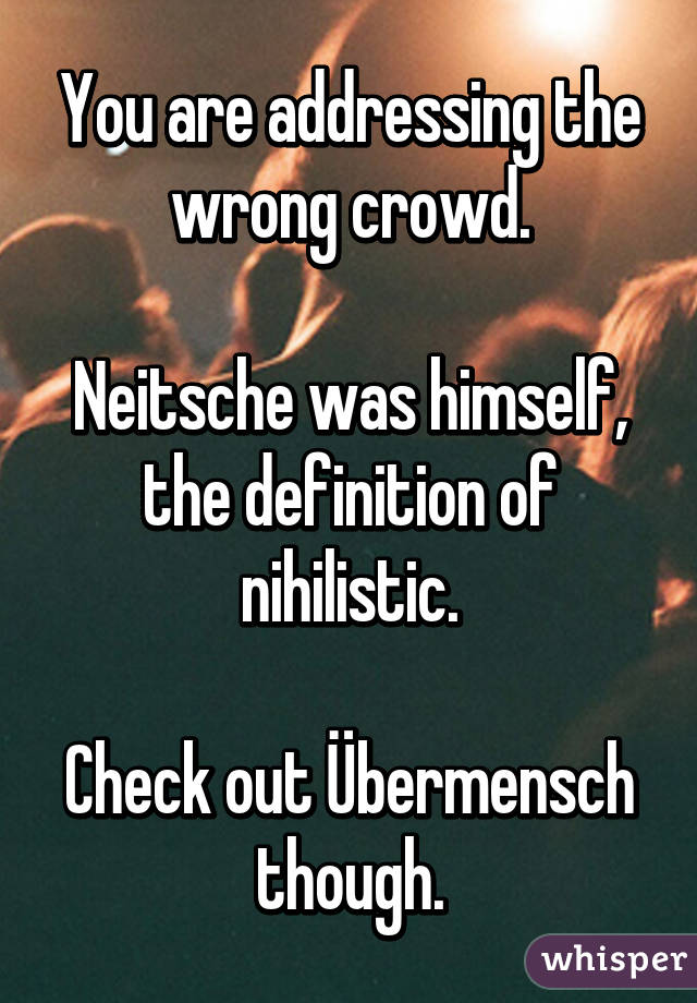 You are addressing the wrong crowd.

Neitsche was himself, the definition of nihilistic.

Check out Übermensch though.