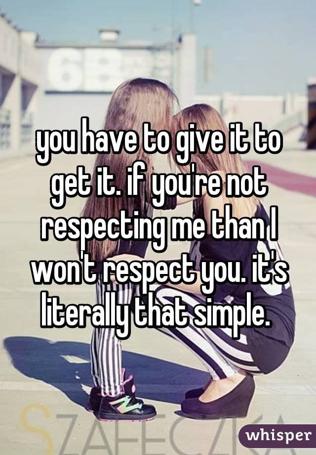 you have to give it to get it. if you're not respecting me than I won't respect you. it's literally that simple. 