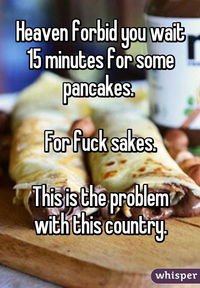 Heaven forbid you wait 15 minutes for some pancakes. 

For fuck sakes.

This is the problem with this country.
