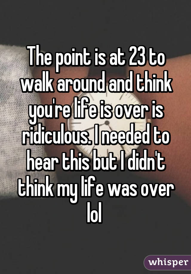 The point is at 23 to walk around and think you're life is over is ridiculous. I needed to hear this but I didn't think my life was over lol 