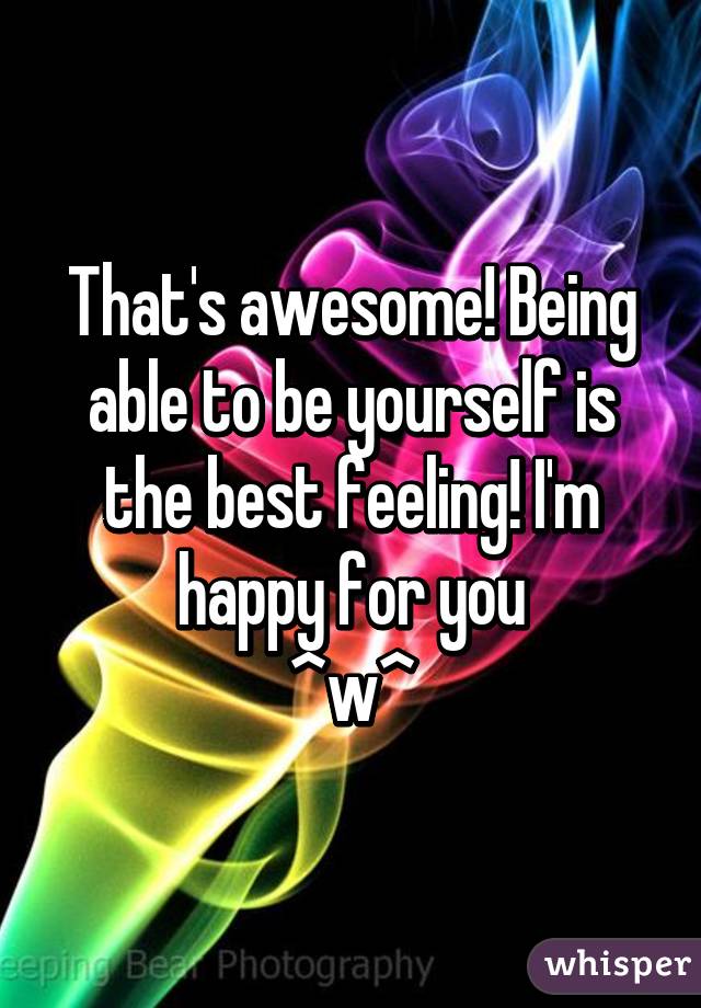 That's awesome! Being able to be yourself is the best feeling! I'm happy for you
^w^